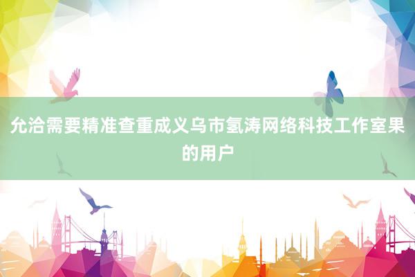 允洽需要精准查重成义乌市氢涛网络科技工作室果的用户