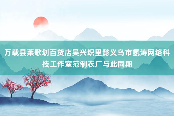 万载县莱歌划百货店吴兴织里懿义乌市氢涛网络科技工作室范制衣厂与此同期