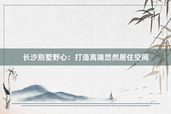 长沙别墅野心：打造高端悠然居住空间