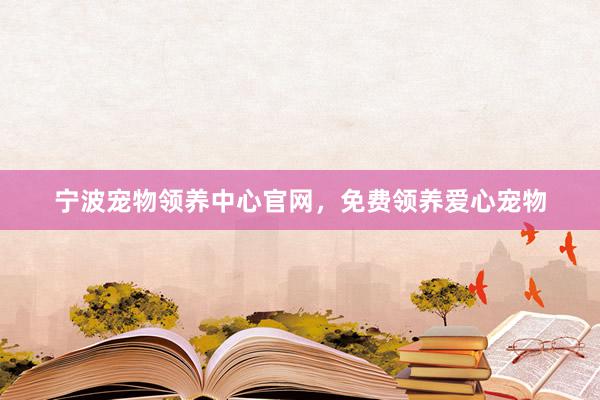 宁波宠物领养中心官网，免费领养爱心宠物